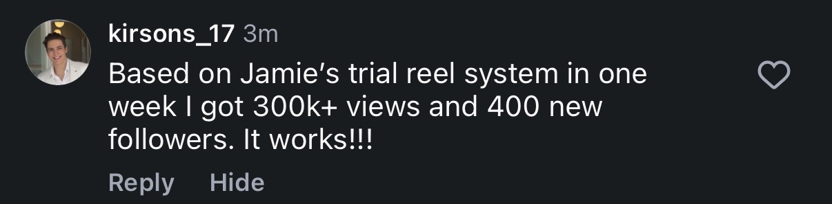 Instagram comment from kirsons_17: Based on Jamie's trial reel system in one week I got 300k+ views and 400 new followers. It works!!!